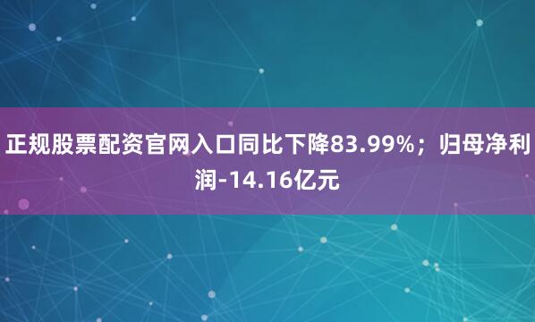 正规股票配资官网入口同比下降83.99%；归母净利润-14.16亿元