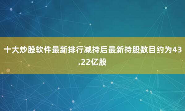 十大炒股软件最新排行减持后最新持股数目约为43.22亿股
