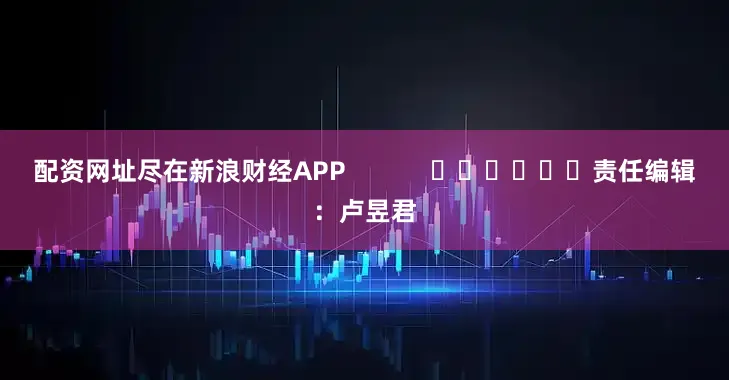 配资网址尽在新浪财经APP            						责任编辑：卢昱君