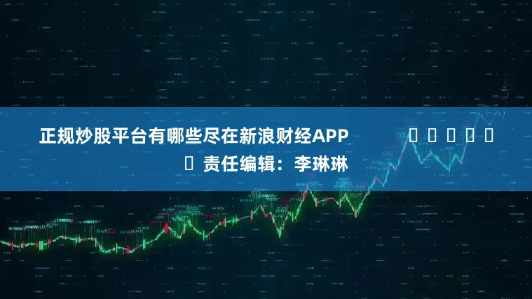 正规炒股平台有哪些尽在新浪财经APP            						责任编辑：李琳琳