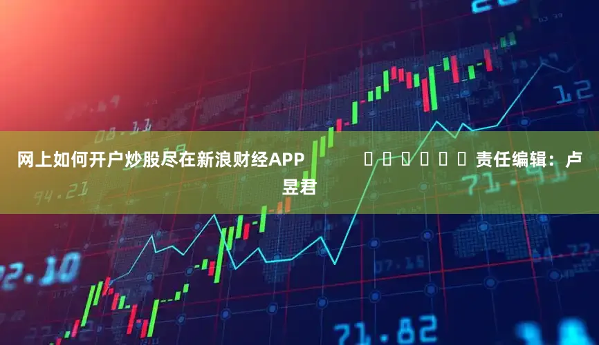 网上如何开户炒股尽在新浪财经APP            						责任编辑：卢昱君